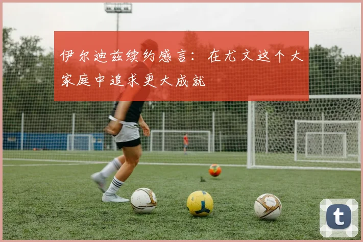 伊尔迪兹续约感言：在尤文这个大家庭中追求更大成就