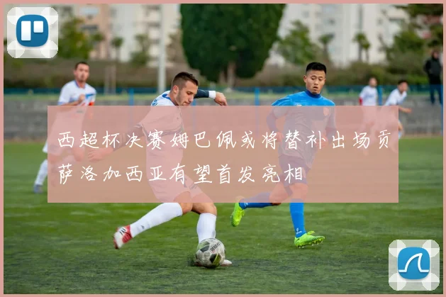 西超杯决赛姆巴佩或将替补出场贡萨洛加西亚有望首发亮相