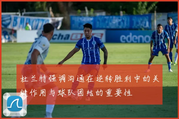 杜兰特强调沟通在逆转胜利中的关键作用与球队团结的重要性