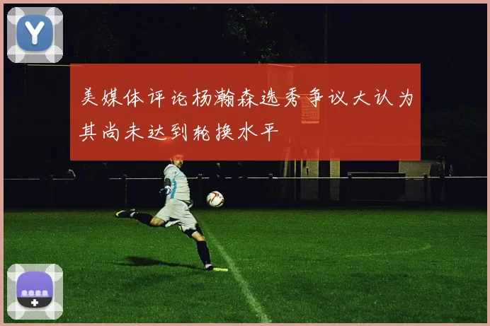 美媒体评论杨瀚森选秀争议大认为其尚未达到轮换水平