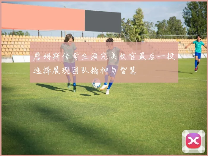 詹姆斯传奇生涯完美收官最后一投选择展现团队精神与智慧