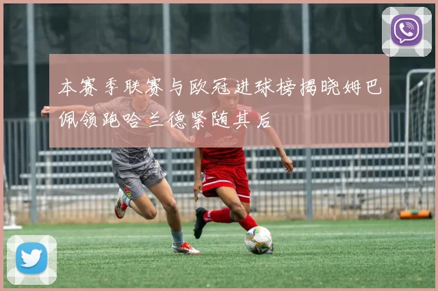 本赛季联赛与欧冠进球榜揭晓姆巴佩领跑哈兰德紧随其后