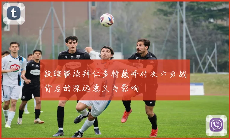 段暄解读拜仁多特巅峰对决六分战背后的深远意义与影响
