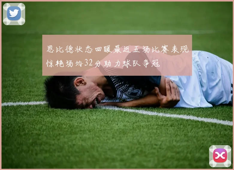 恩比德状态回暖最近五场比赛表现惊艳场均32分助力球队争冠