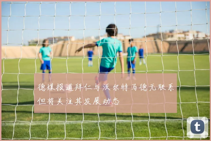 德媒报道拜仁与沃尔特马德无联系但将关注其发展动态