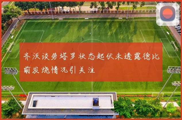 齐沃谈劳塔罗状态起伏未透露德比前发烧情况引关注