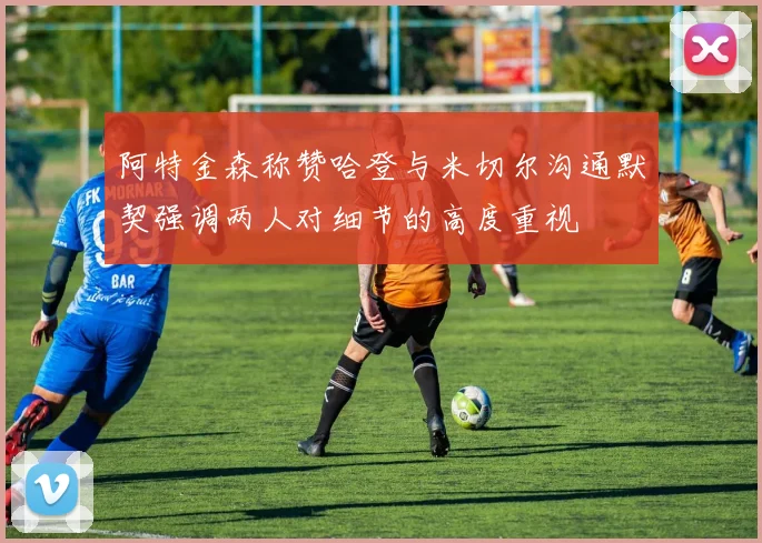 阿特金森称赞哈登与米切尔沟通默契强调两人对细节的高度重视