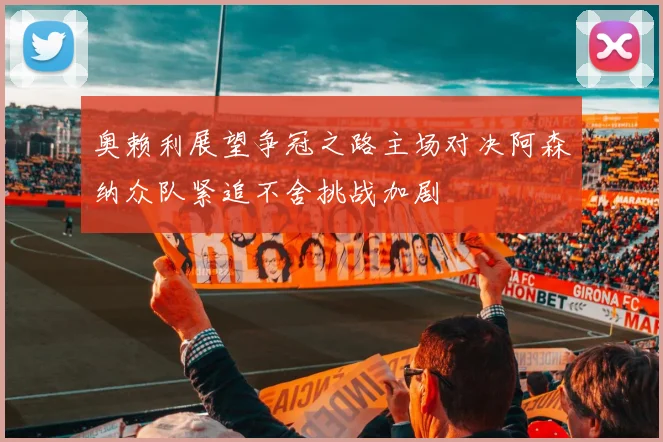奥赖利展望争冠之路主场对决阿森纳众队紧追不舍挑战加剧