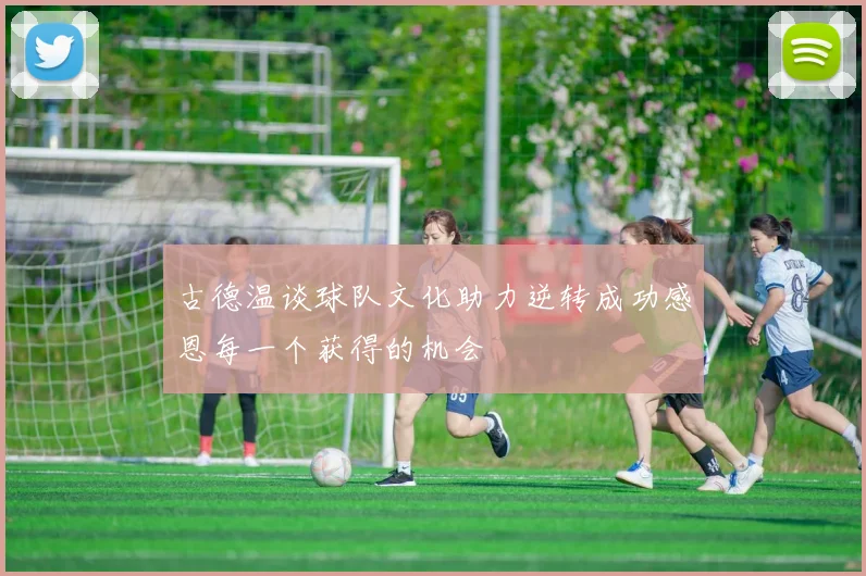 古德温谈球队文化助力逆转成功感恩每一个获得的机会