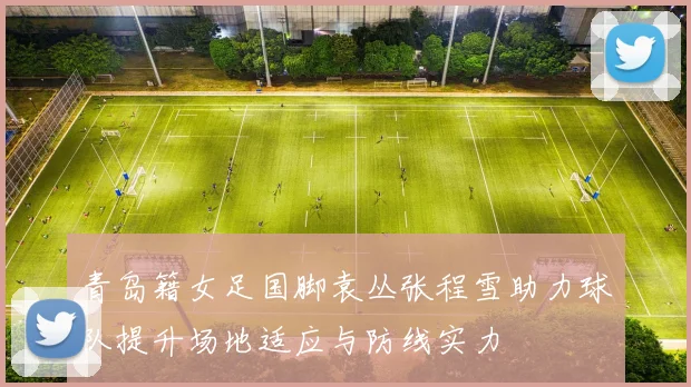 青岛籍女足国脚袁丛张程雪助力球队提升场地适应与防线实力