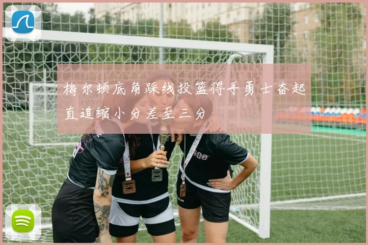 梅尔顿底角踩线投篮得手勇士奋起直追缩小分差至三分