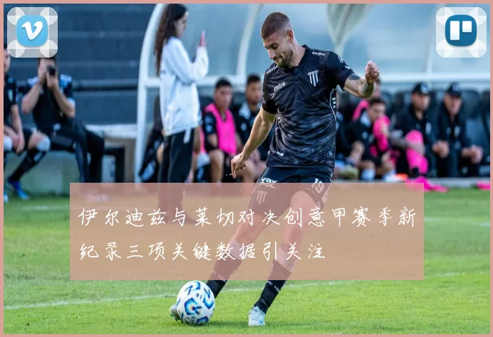 伊尔迪兹与莱切对决创意甲赛季新纪录三项关键数据引关注
