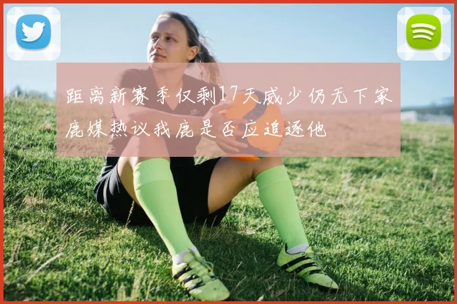 距离新赛季仅剩17天威少仍无下家鹿媒热议我鹿是否应追逐他