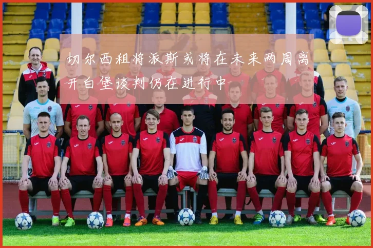 切尔西租将派斯或将在未来两周离开白堡谈判仍在进行中