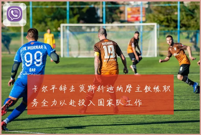 卡尔平辞去莫斯科迪纳摩主教练职务全力以赴投入国家队工作