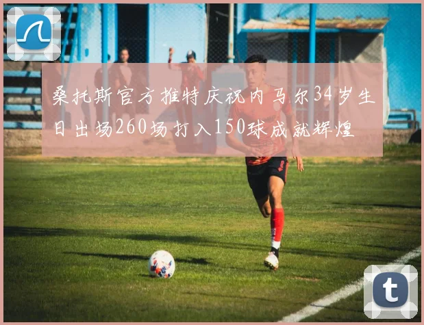 桑托斯官方推特庆祝内马尔34岁生日出场260场打入150球成就辉煌