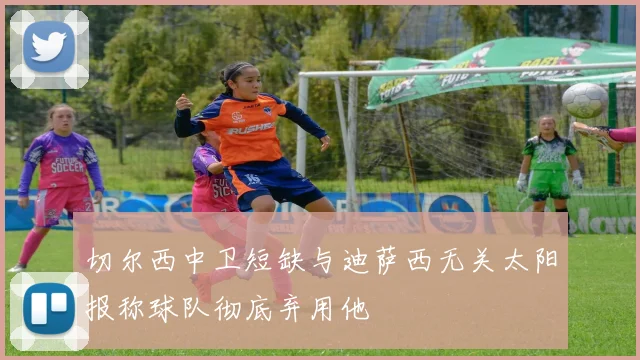 切尔西中卫短缺与迪萨西无关太阳报称球队彻底弃用他
