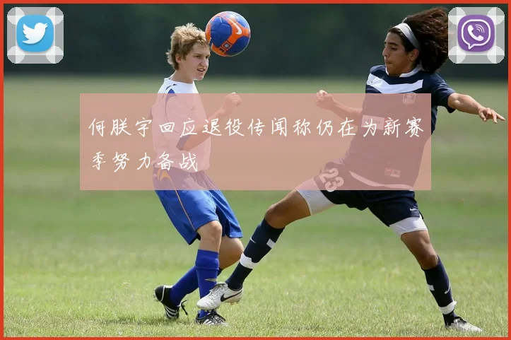 何朕宇回应退役传闻称仍在为新赛季努力备战