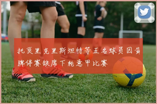 托莫里克里斯坦特等五名球员因黄牌停赛缺席下轮意甲比赛