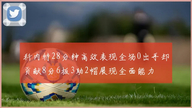 科内特28分钟高效表现全场0出手却贡献8分6板3助2帽展现全面能力