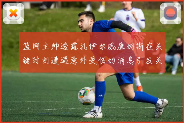 篮网主帅透露扎伊尔威廉姆斯在关键时刻遭遇意外受伤的消息引发关注