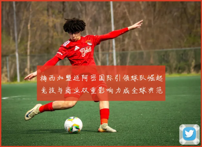 梅西加盟迈阿密国际引领球队崛起竞技与商业双重影响力成全球典范