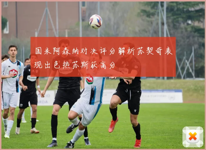 国米阿森纳对决评分解析苏契奇表现出色热苏斯获高分