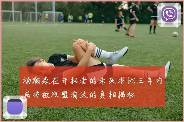 杨瀚森在开拓者的未来堪忧三年内或将被联盟淘汰的真相揭秘