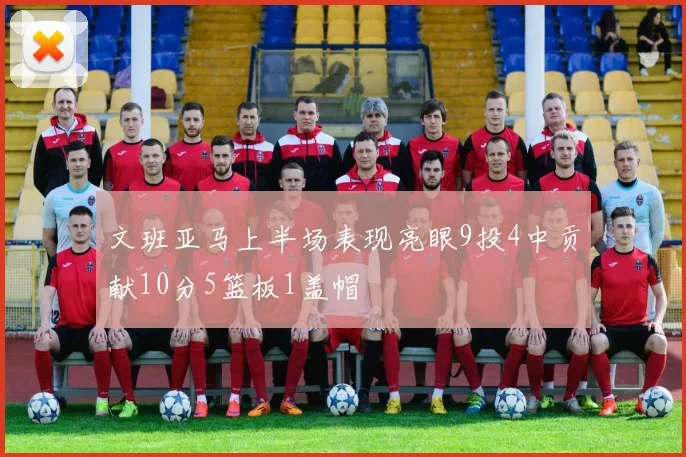 文班亚马上半场表现亮眼9投4中贡献10分5篮板1盖帽