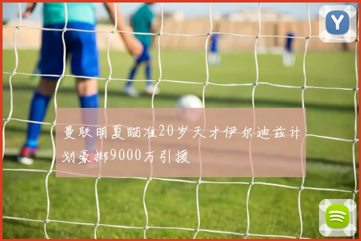 曼联明夏瞄准20岁天才伊尔迪兹计划豪掷9000万引援