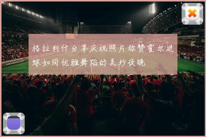 格拉利什分享庆祝照片称赞霍尔进球如同优雅舞蹈的美妙夜晚