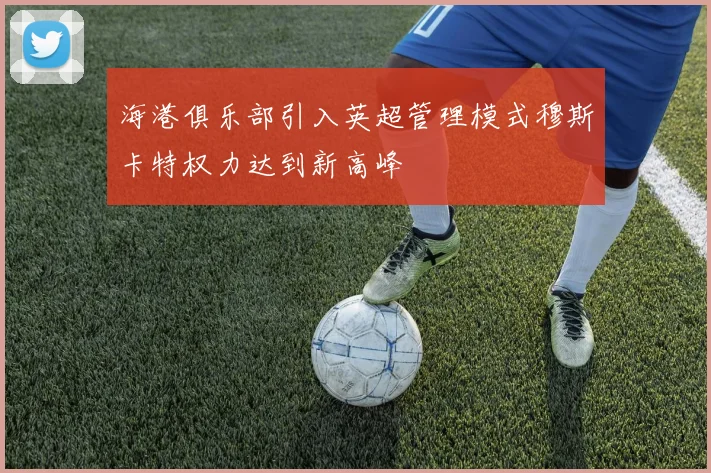 海港俱乐部引入英超管理模式穆斯卡特权力达到新高峰