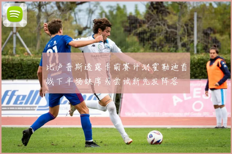 比卢普斯透露季前赛计划霍勒迪首战下半场缺席或尝试新先发阵容