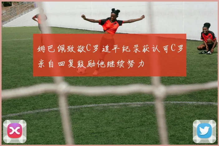 姆巴佩致敬C罗追平纪录获认可C罗亲自回复鼓励他继续努力