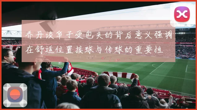 乔丹谈华子受包夹的背后意义强调在舒适位置接球与传球的重要性