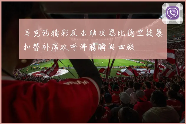 马克西精彩反击助攻恩比德空接暴扣替补席欢呼沸腾瞬间回顾
