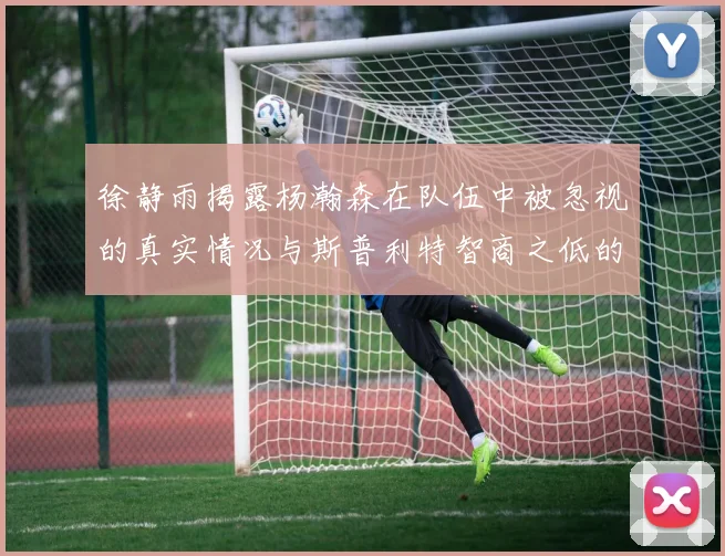 徐静雨揭露杨瀚森在队伍中被忽视的真实情况与斯普利特智商之低的尴尬真相
