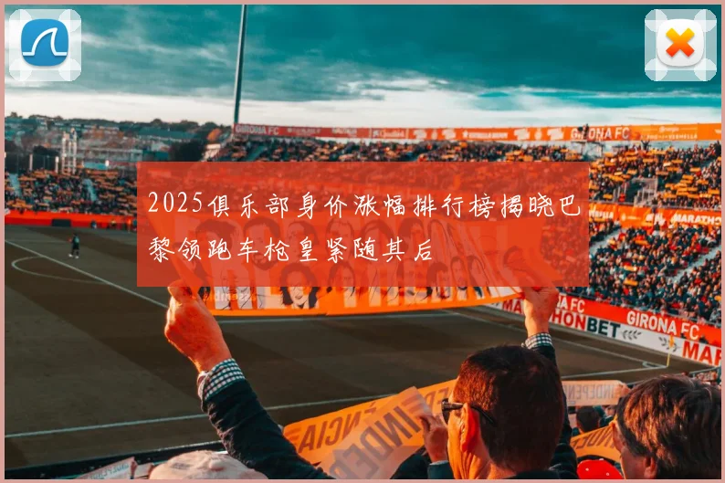 2025俱乐部身价涨幅排行榜揭晓巴黎领跑车枪皇紧随其后
