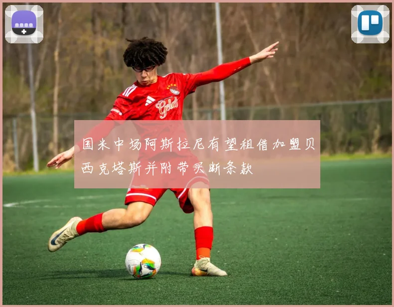 国米中场阿斯拉尼有望租借加盟贝西克塔斯并附带买断条款