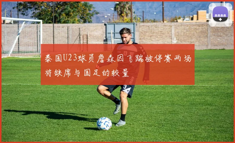 泰国U23球员詹森因飞踹被停赛两场将缺席与国足的较量