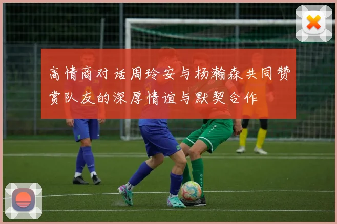 高情商对话周玲安与杨瀚森共同赞赏队友的深厚情谊与默契合作