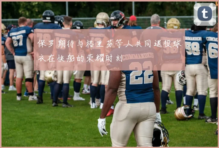 保罗期待与格里芬等人共同退役球衣在快船的荣耀时刻