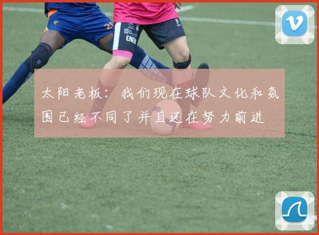 太阳老板：我们现在球队文化和氛围已经不同了并且还在努力前进
