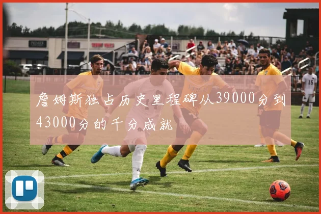 詹姆斯独占历史里程碑从39000分到43000分的千分成就