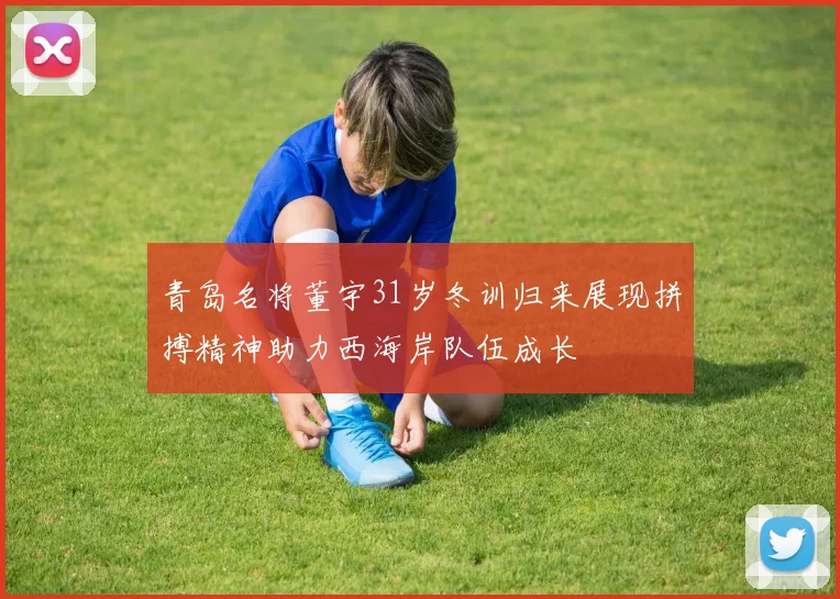 青岛名将董宇31岁冬训归来展现拼搏精神助力西海岸队伍成长