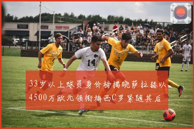 33岁以上球员身价榜揭晓萨拉赫以4500万欧元领衔梅西C罗紧随其后