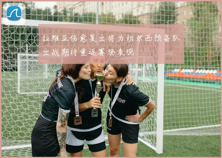 拉维亚伤愈复出将为切尔西预备队出战期待重返赛场表现