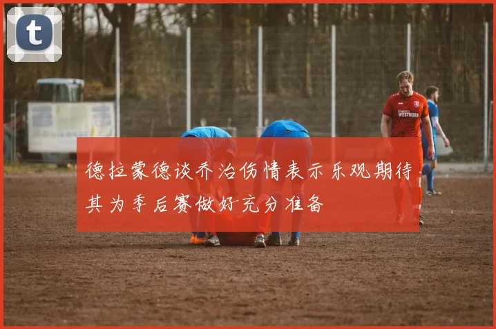 德拉蒙德谈乔治伤情表示乐观期待其为季后赛做好充分准备