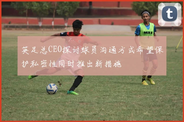 英足总CEO探讨球员沟通方式希望保护私密性同时推出新措施