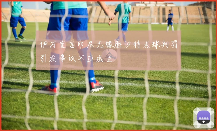 伊万直言印尼无缘胜沙特点球判罚引发争议不应成立